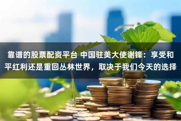 靠谱的股票配资平台 中国驻美大使谢锋：享受和平红利还是重回丛林世界，取决于我们今天的选择