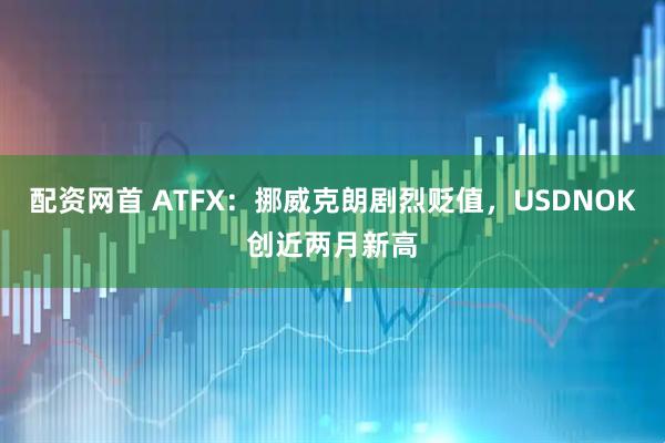 配资网首 ATFX：挪威克朗剧烈贬值，USDNOK创近两月新高
