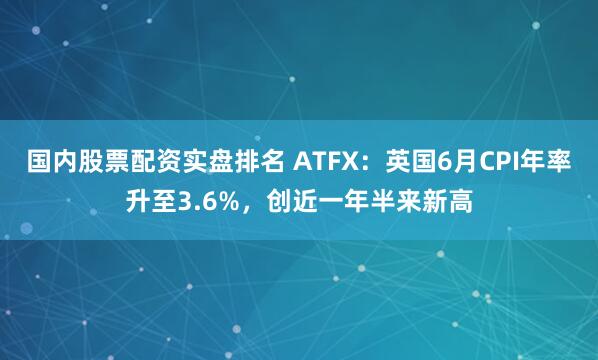 国内股票配资实盘排名 ATFX：英国6月CPI年率升至3.6%，创近一年半来新高