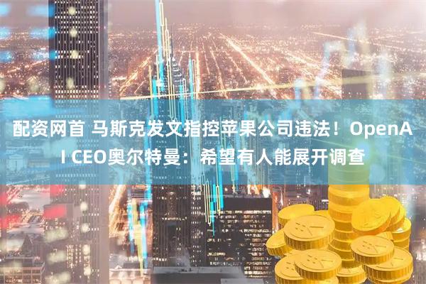 配资网首 马斯克发文指控苹果公司违法！OpenAI CEO奥尔特曼：希望有人能展开调查