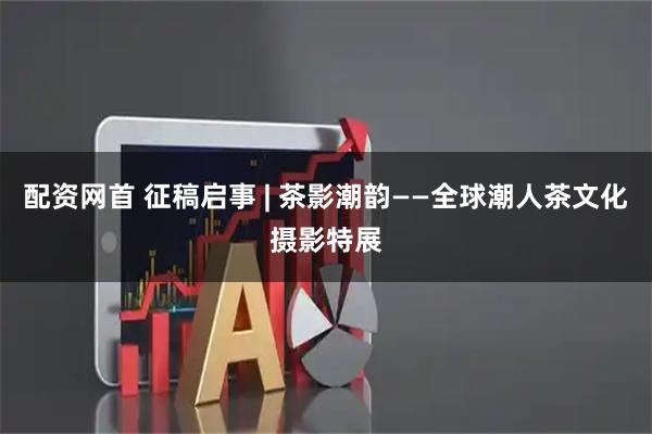 配资网首 征稿启事 | 茶影潮韵——全球潮人茶文化摄影特展