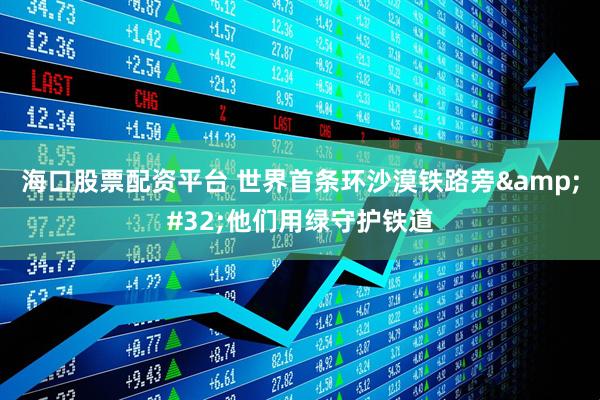 海口股票配资平台 世界首条环沙漠铁路旁 他们用绿守护铁道