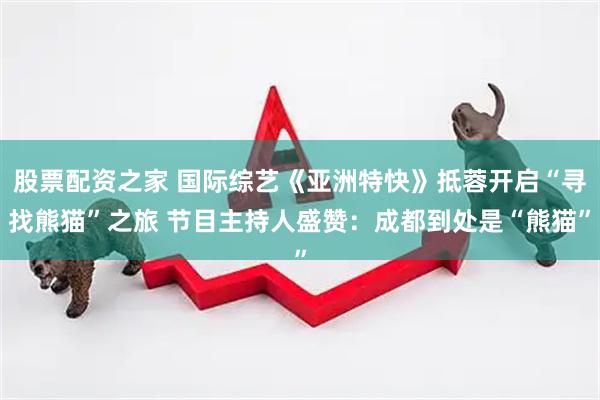股票配资之家 国际综艺《亚洲特快》抵蓉开启“寻找熊猫”之旅 节目主持人盛赞：成都到处是“熊猫”
