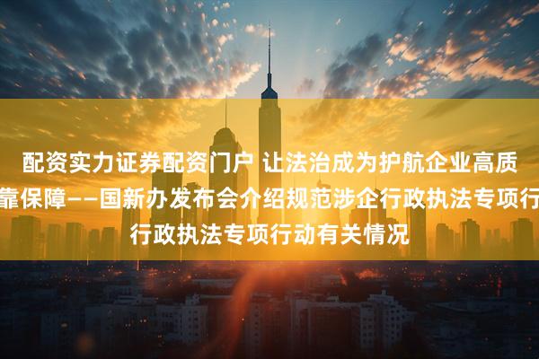 配资实力证券配资门户 让法治成为护航企业高质量发展最可靠保障——国新办发布会介绍规范涉企行政执法专项行动有关情况