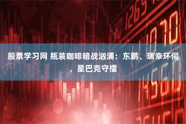 股票学习网 瓶装咖啡暗战汹涌：东鹏、瑞幸环伺，星巴克守擂