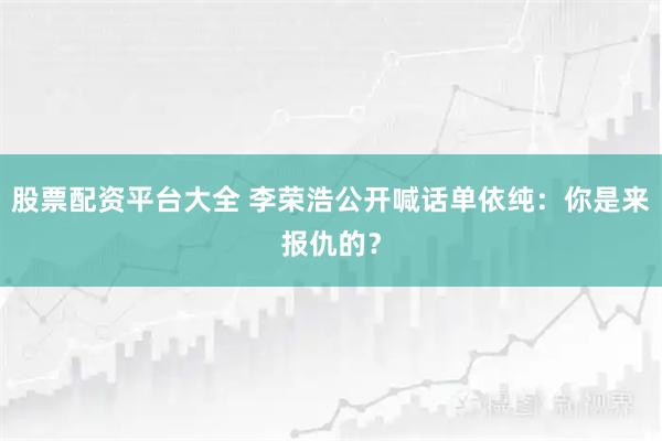 股票配资平台大全 李荣浩公开喊话单依纯：你是来报仇的？