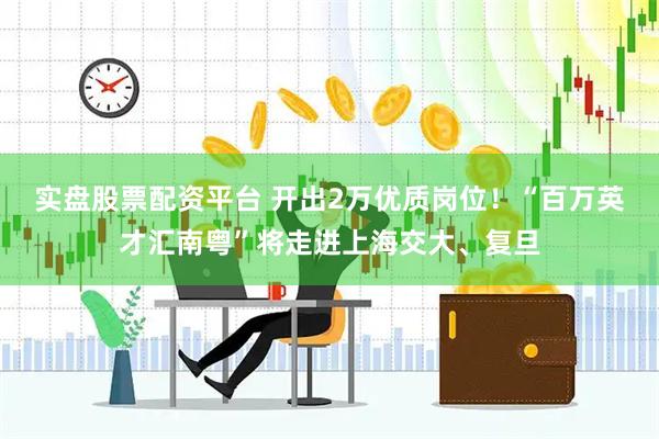 实盘股票配资平台 开出2万优质岗位！“百万英才汇南粤”将走进上海交大、复旦