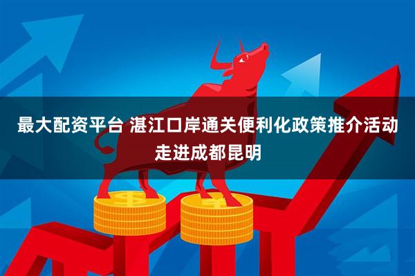 最大配资平台 湛江口岸通关便利化政策推介活动走进成都昆明