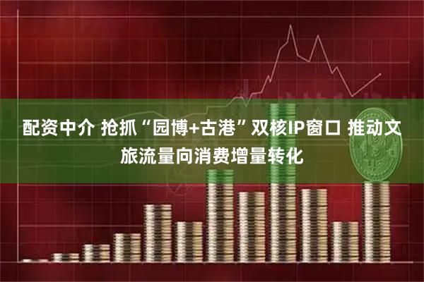 配资中介 抢抓“园博+古港”双核IP窗口 推动文旅流量向消费增量转化