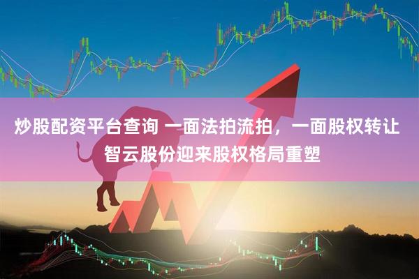 炒股配资平台查询 一面法拍流拍，一面股权转让  智云股份迎来股权格局重塑