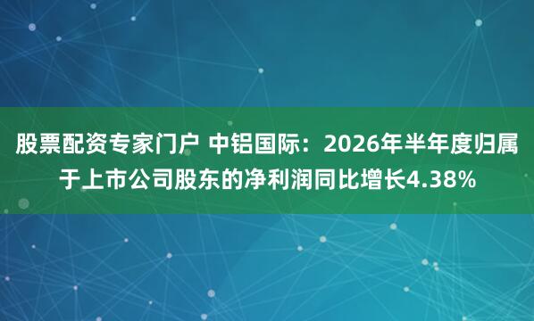 股票配资专家门户 中铝国际：2026年半年度归属于上市公司股东的净利润同比增长4.38%